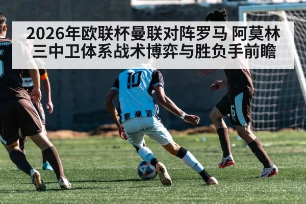 2026年欧联杯曼联对阵罗马 阿莫林三中卫体系战术博弈与胜负手前瞻 - wepoker.com
